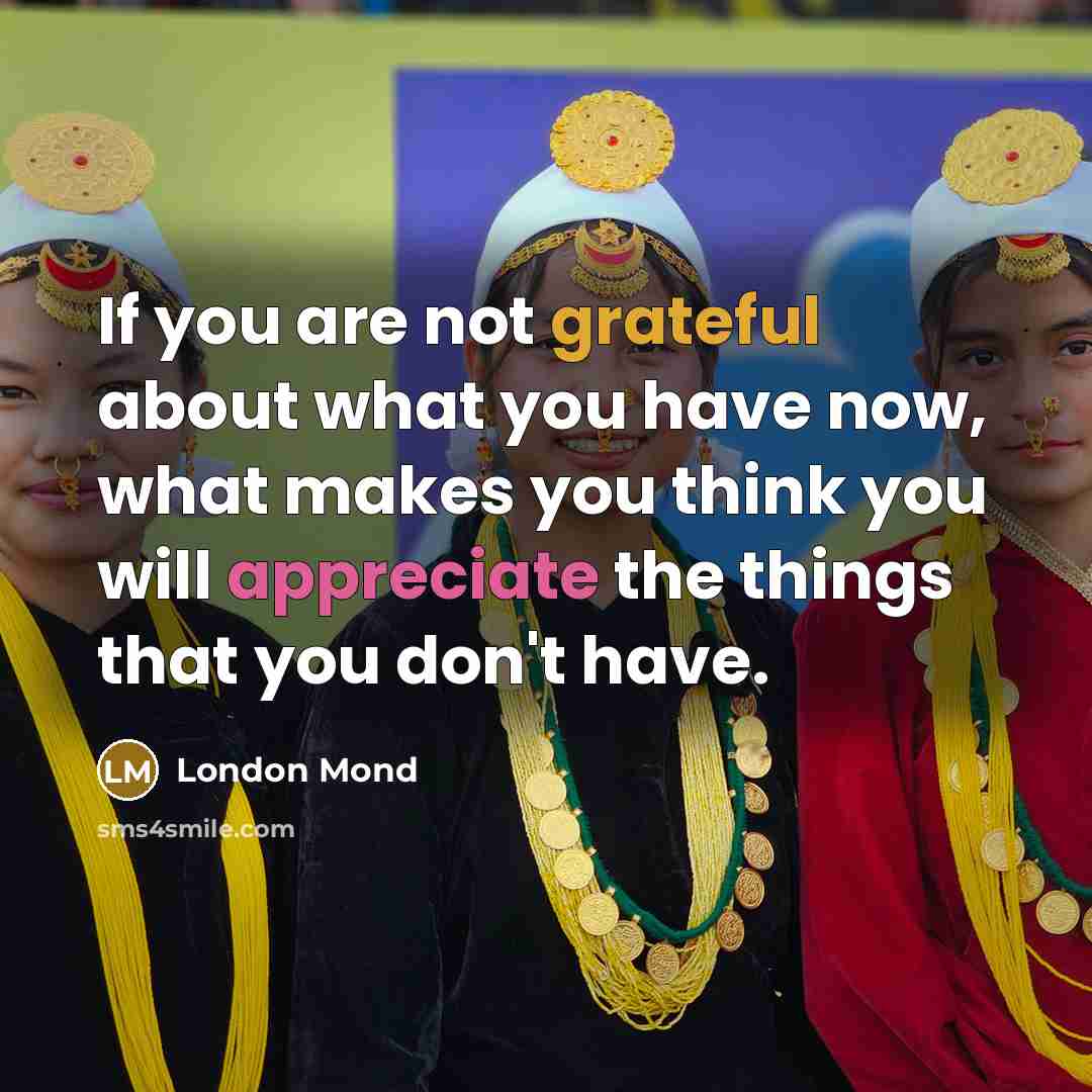 “If you are not grateful about what you have now, what makes you think you will appreciate the things that you don't have.” quote by London Mond
