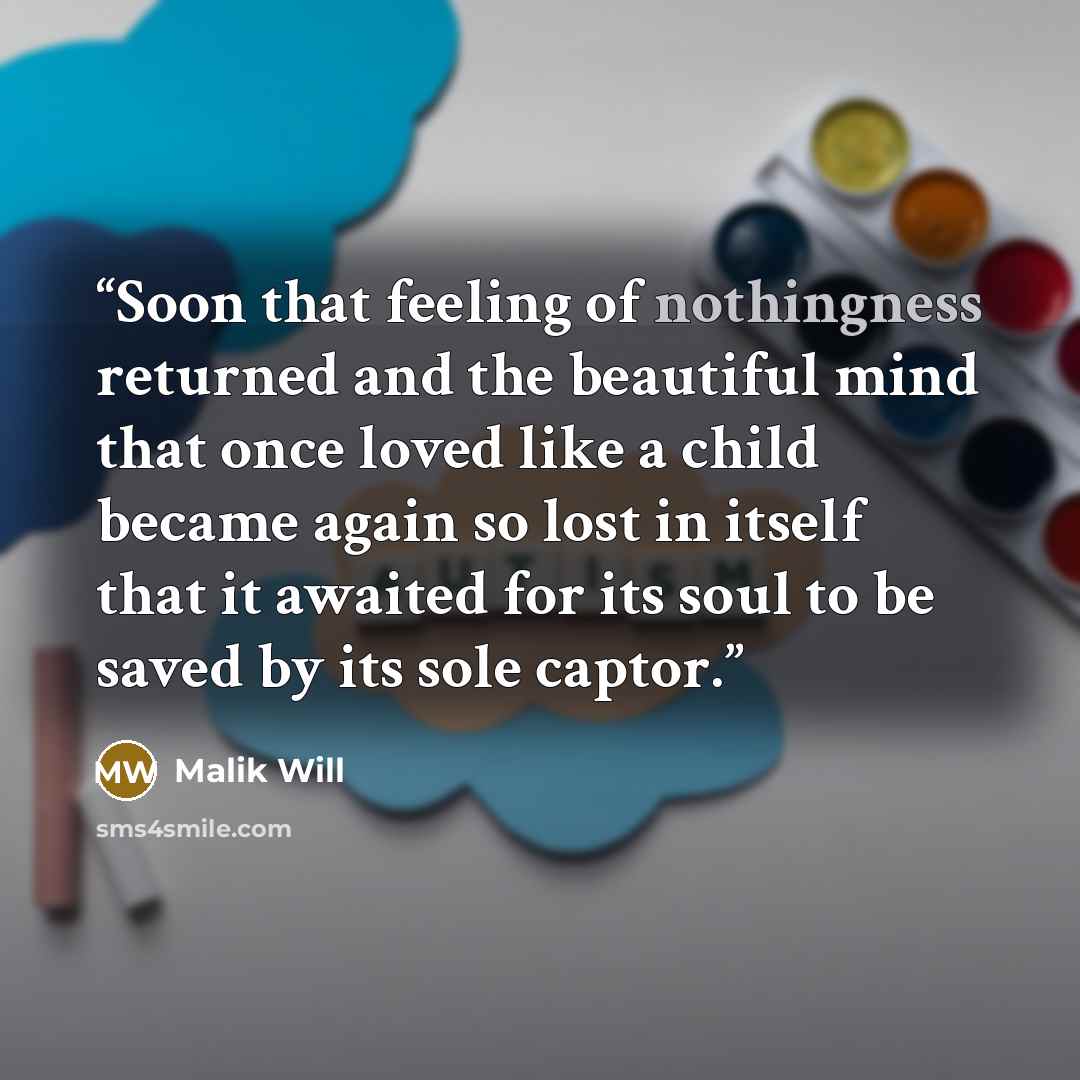 “Soon that feeling of nothingness returned and the beautiful mind that once loved like a child became again so lost in itself that it awaited for its soul to be saved by its sole captor.” quote by Malik Will