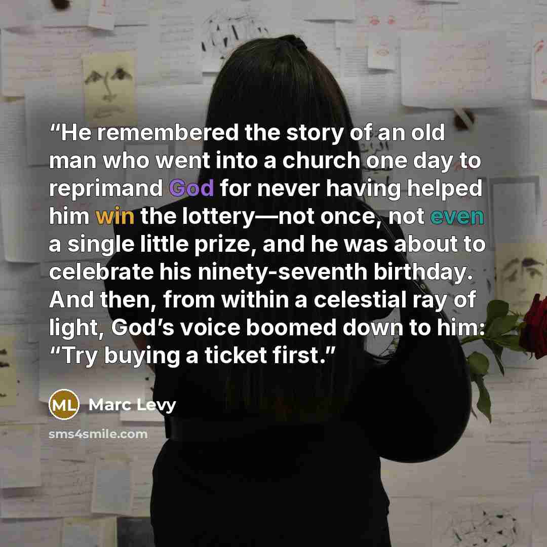 “He remembered the story of an old man who went into a church one day to reprimand God for never having helped him win the lottery—not once, not even a single little prize, and he was about to celebrate his ninety-seventh birthday. And then, from within a celestial ray of light, God’s voice boomed…” quote by Marc Levy
