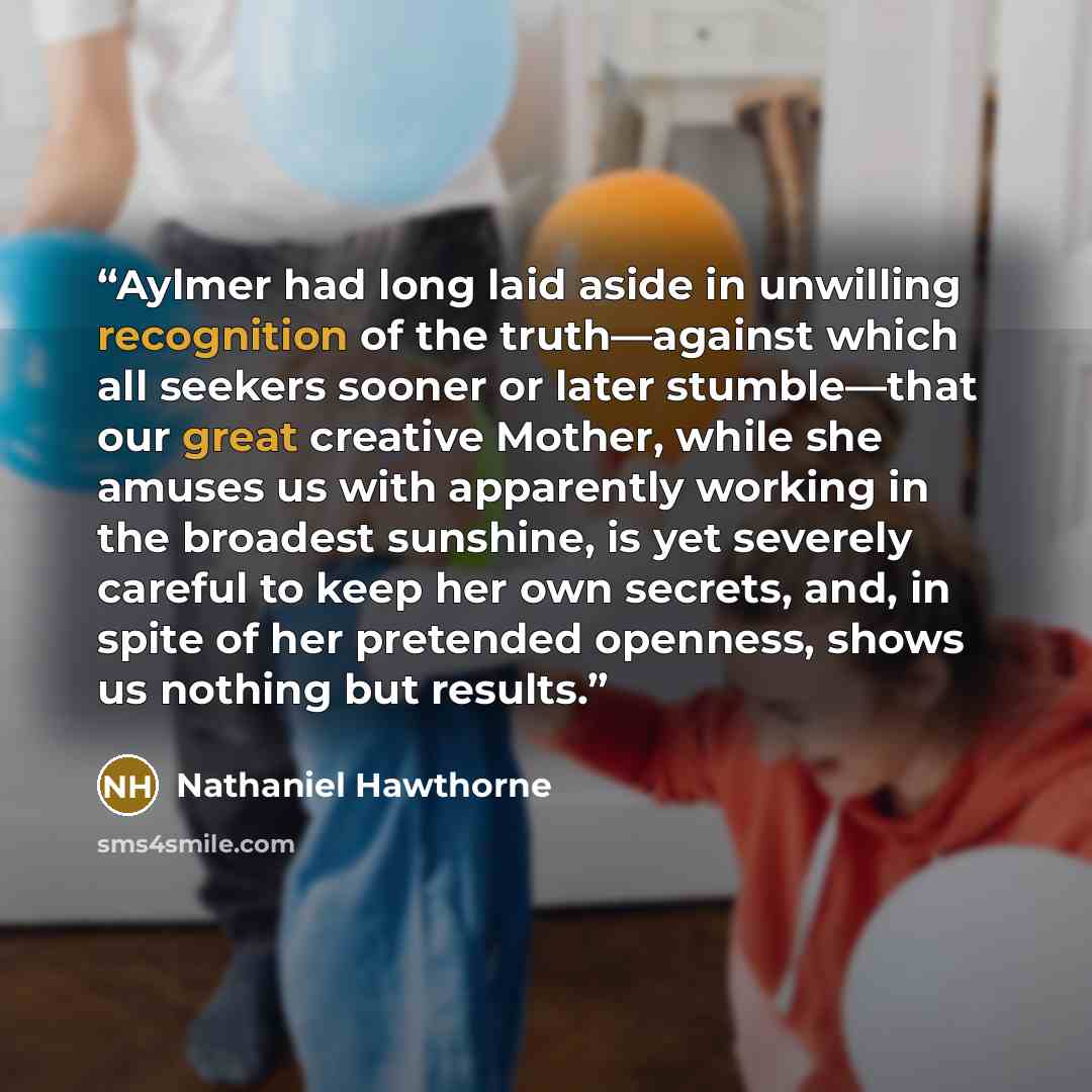 “Aylmer had long laid aside in unwilling recognition of the truth—against which all seekers sooner or later stumble—that our great creative Mother, while she amuses us with apparently working in the broadest sunshine, is yet severely careful to keep her own secrets, and, in spite of her pretended…” quote by Nathaniel Hawthorne