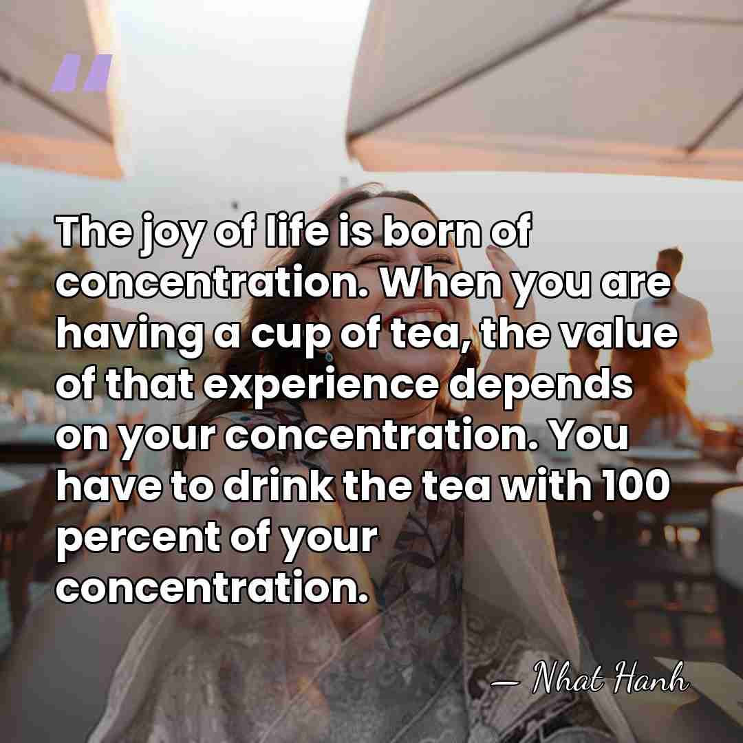 The joy of life is born of concentration. When you are having&hellip; - Nhat Hanh