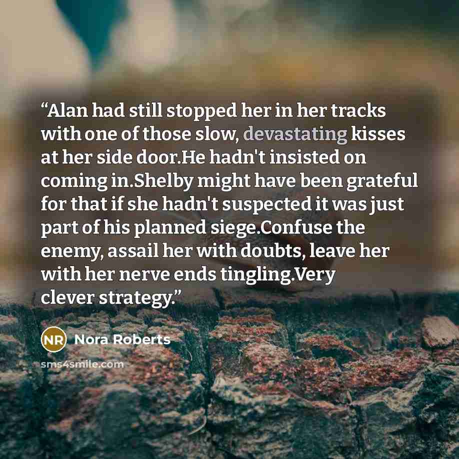 “Alan had still stopped her in her tracks with one of those slow, devastating kisses at her side door.He hadn't insisted on coming in.Shelby might have been grateful for that if she hadn't suspected it was just part of his planned siege.Confuse the enemy, assail her with doubts, leave her with her…” quote by Nora Roberts