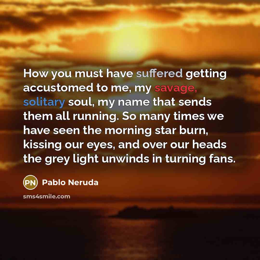 “How you must have suffered getting accustomed to me, my savage, solitary soul, my name that sends them all running. So many times we have seen the morning star burn, kissing our eyes, and over our heads the grey light unwinds in turning fans.” quote by Pablo Neruda