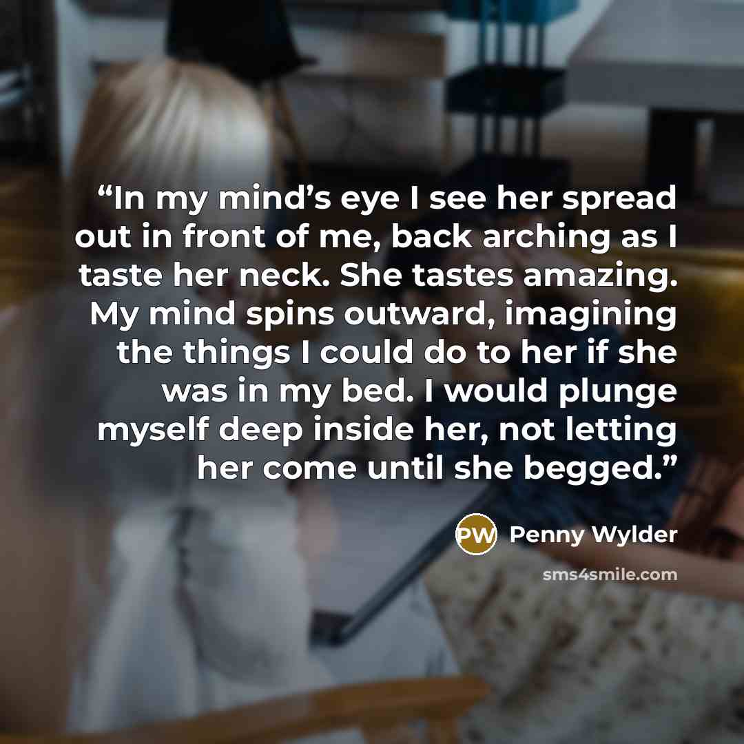 “In my mind’s eye I see her spread out in front of me, back arching as I taste her neck. She tastes amazing. My mind spins outward, imagining the things I could do to her if she was in my bed. I would plunge myself deep inside her, not letting her come until she begged.” quote by Penny Wylder