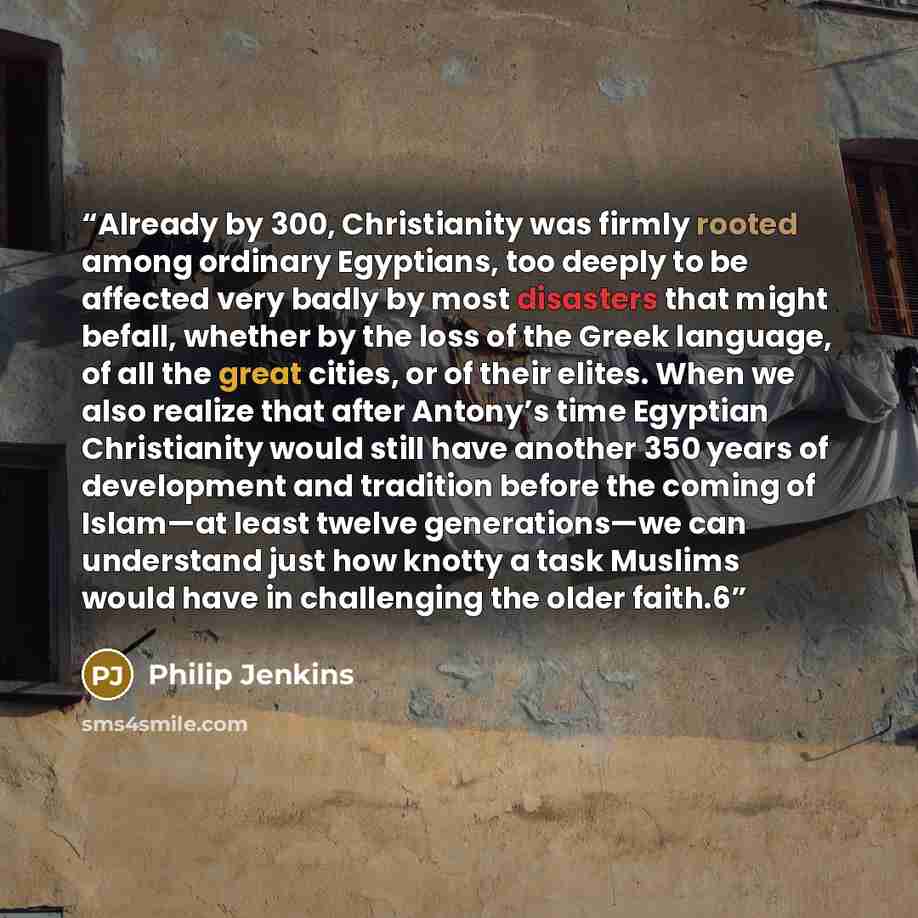 “Already by 300, Christianity was firmly rooted among ordinary Egyptians, too deeply to be affected very badly by most disasters that might befall, whether by the loss of the Greek language, of all the great cities, or of their elites. When we also realize that after Antony’s time Egyptian…” quote by Philip Jenkins