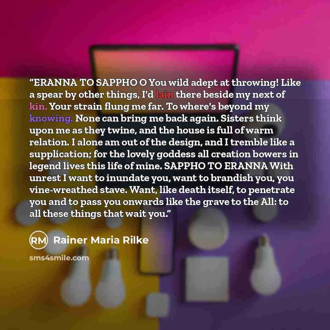 “ERANNA TO SAPPHO O You wild adept at throwing! Like a spear by other things, I'd lain there beside my next of kin. Your strain flung me far. To where's beyond my knowing. None can bring me back again. Sisters think upon me as they twine, and the house is full of warm relation. I alone am out of…” quote by Rainer Maria Rilke