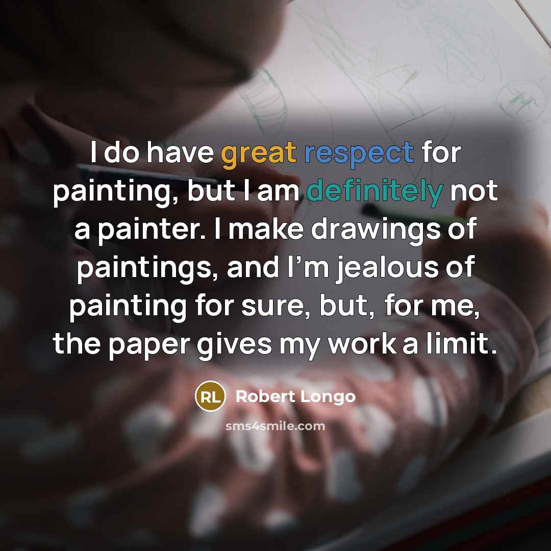 “I do have great respect for painting, but I am definitely not a painter. I make drawings of paintings, and I'm jealous of painting for sure, but, for me, the paper gives my work a limit.” quote by Robert Longo