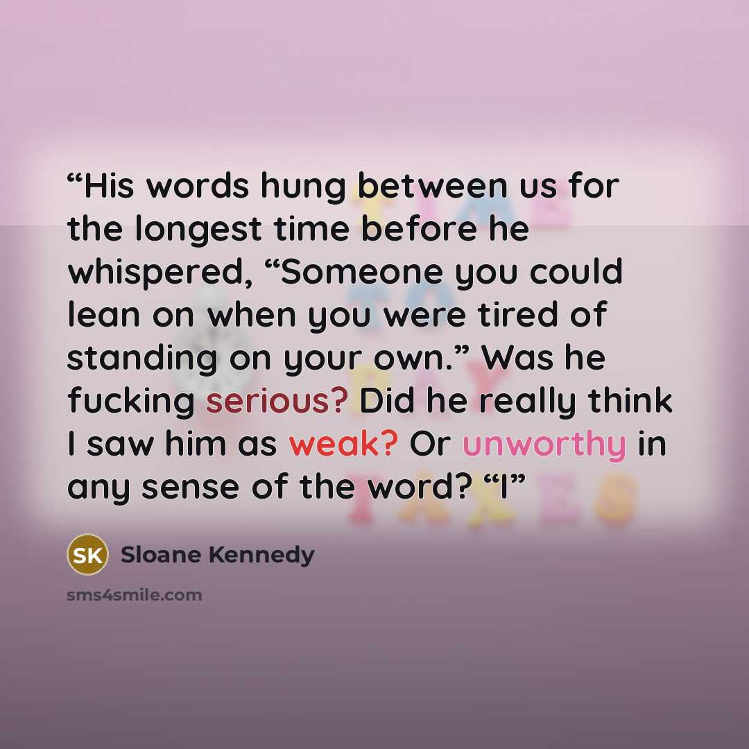 “His words hung between us for the longest time before he whispered, “Someone you could lean on when you were tired of standing on your own.” Was he fucking serious? Did he really think I saw him as weak? Or unworthy in any sense of the word? “I” quote by Sloane Kennedy