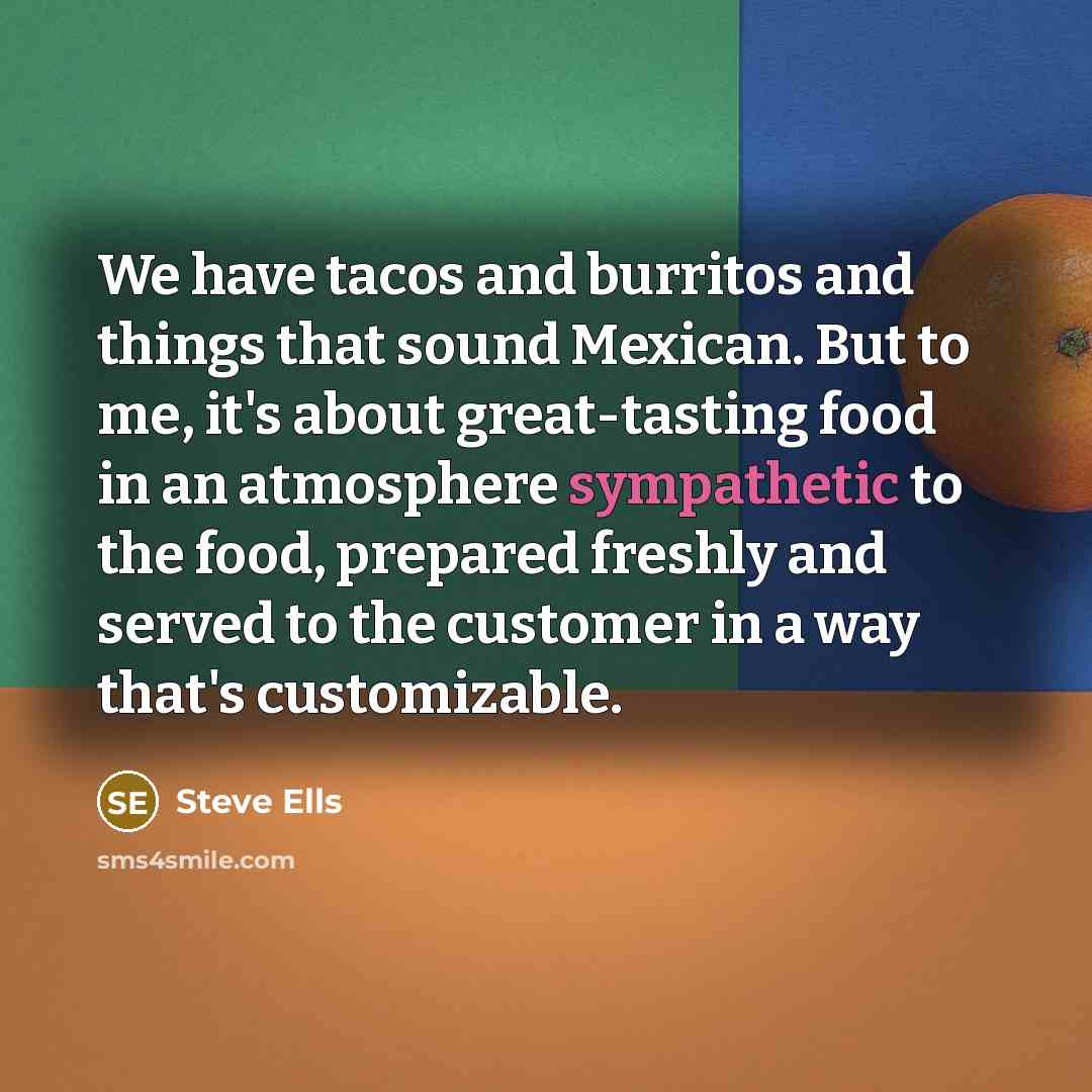 “We have tacos and burritos and things that sound Mexican. But to me, it's about great-tasting food in an atmosphere sympathetic to the food, prepared freshly and served to the customer in a way that's customizable.” quote by Steve Ells