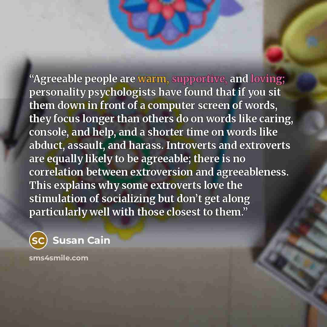“Agreeable people are warm, supportive, and loving; personality psychologists have found that if you sit them down in front of a computer screen of words, they focus longer than others do on words like caring, console, and help, and a shorter time on words like abduct, assault, and harass…” quote by Susan Cain