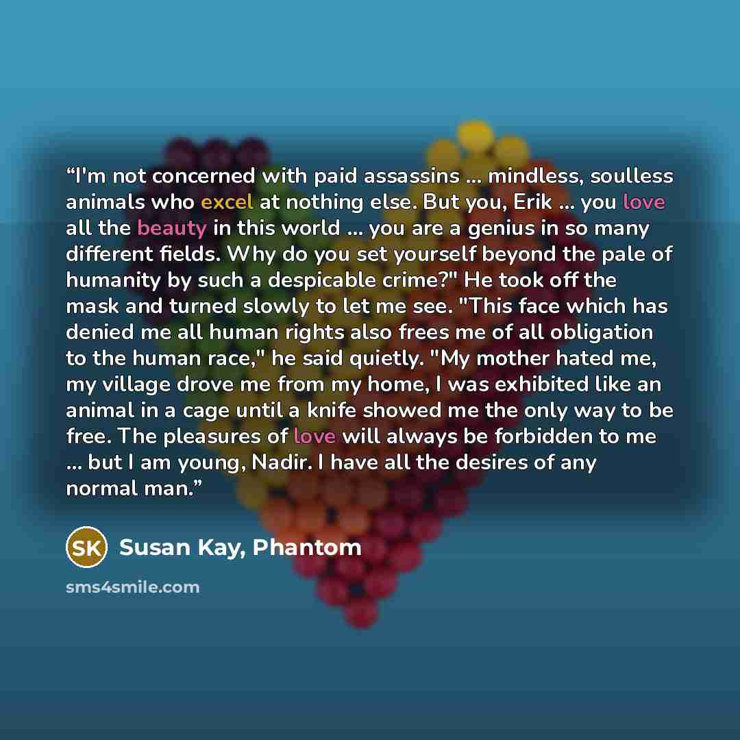 “I'm not concerned with paid assassins ... mindless, soulless animals who excel at nothing else. But you, Erik ... you love all the beauty in this world ... you are a genius in so many different fields. Why do you set yourself beyond the pale of humanity by such a despicable crime?" He took off the…” quote by Susan Kay, Phantom