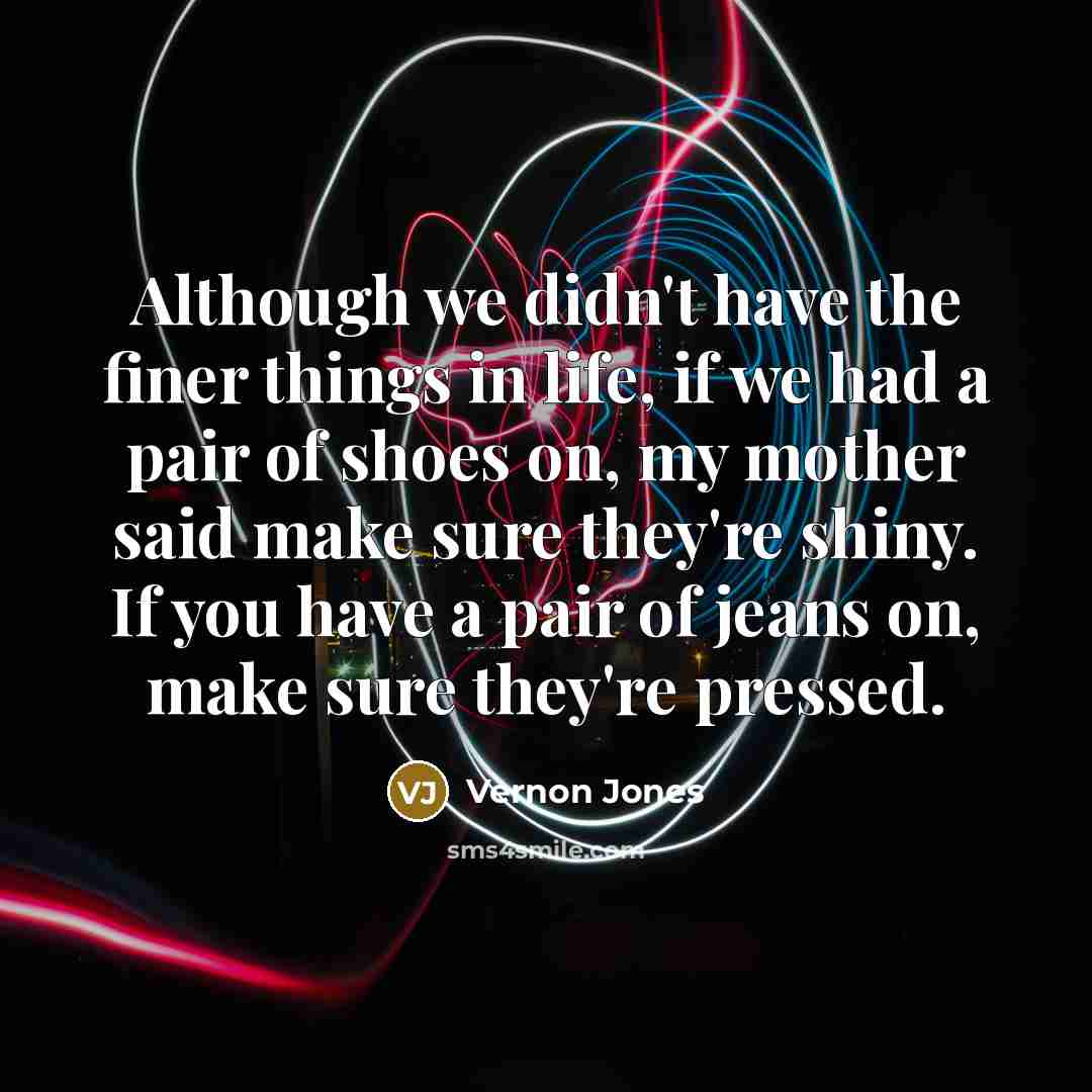 “Although we didn't have the finer things in life, if we had a pair of shoes on, my mother said make sure they're shiny. If you have a pair of jeans on, make sure they're pressed.” quote by Vernon Jones