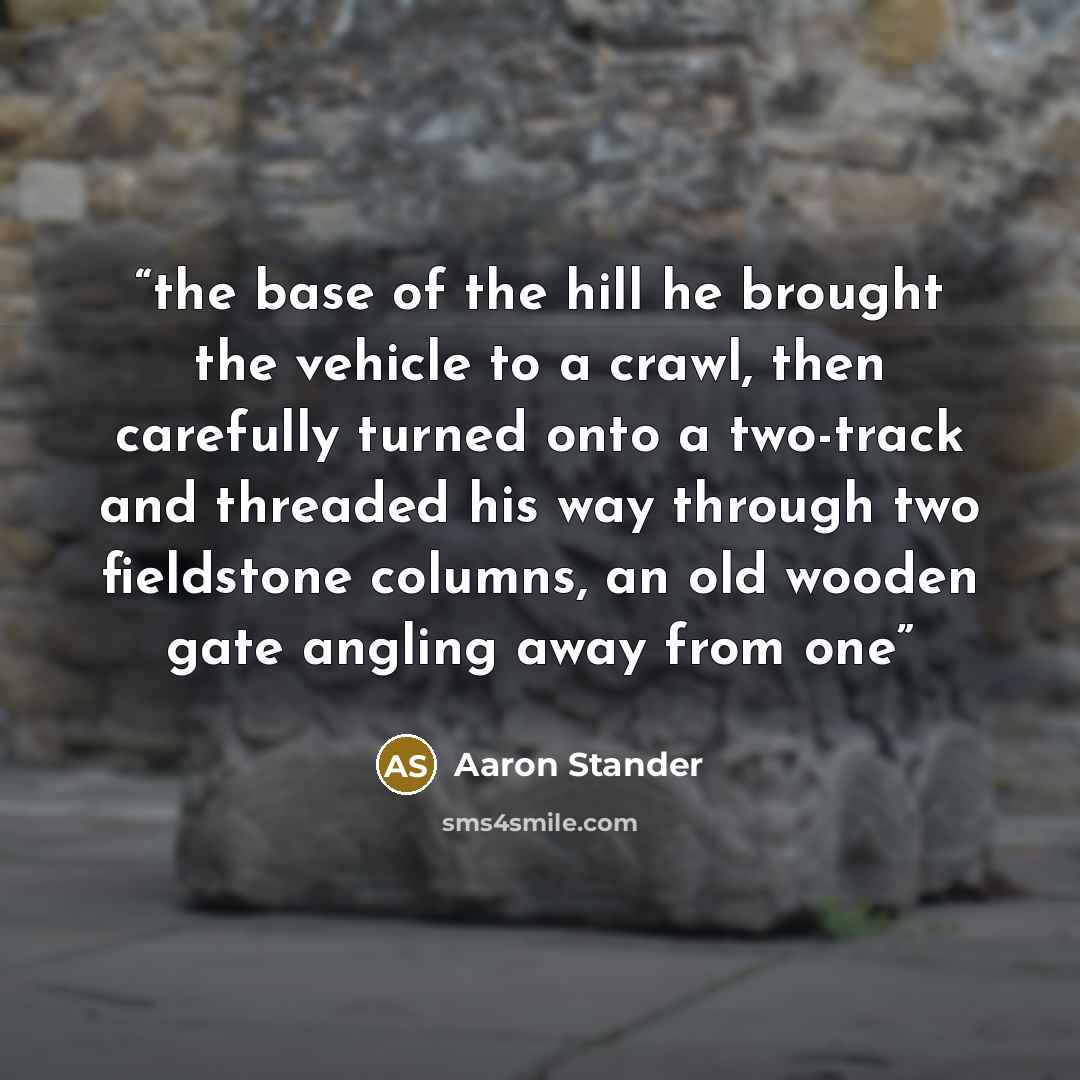 “the base of the hill he brought the vehicle to a crawl, then carefully turned onto a two-track and threaded his way through two fieldstone columns, an old wooden gate angling away from one” quote by Aaron Stander