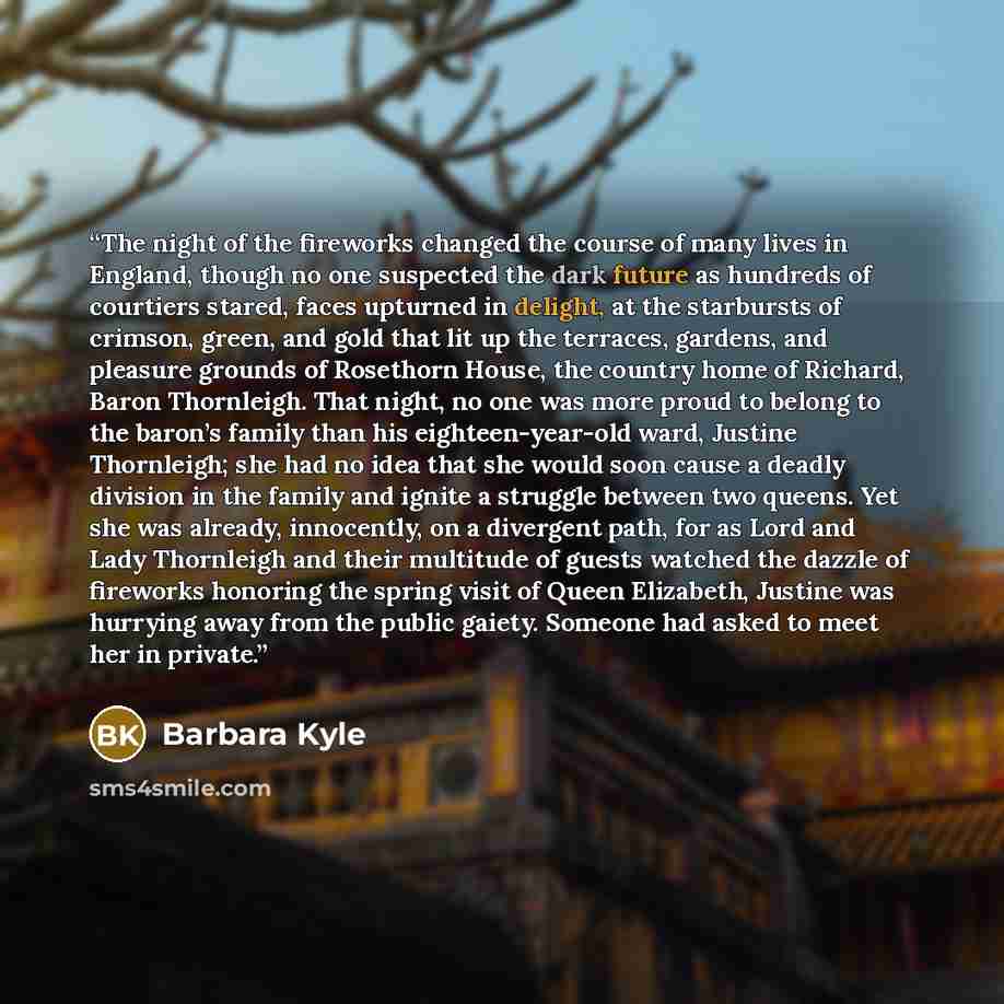 “The night of the fireworks changed the course of many lives in England, though no one suspected the dark future as hundreds of courtiers stared, faces upturned in delight, at the starbursts of crimson, green, and gold that lit up the terraces, gardens, and pleasure grounds of Rosethorn House, the…” quote by Barbara Kyle