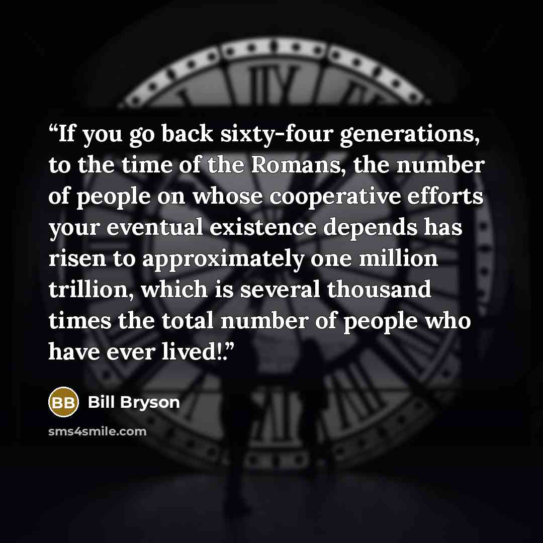 “If you go back sixty-four generations, to the time of the Romans, the number of people on whose cooperative efforts your eventual existence depends has risen to approximately one million trillion, which is several thousand times the total number of people who have ever lived!.” quote by Bill Bryson