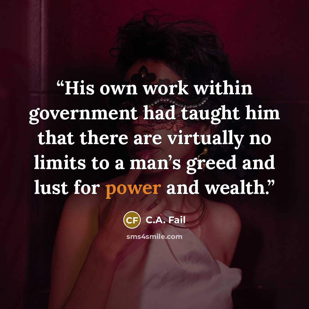 “His own work within government had taught him that there are virtually no limits to a man’s greed and lust for power and wealth.” quote by C.A. Fail