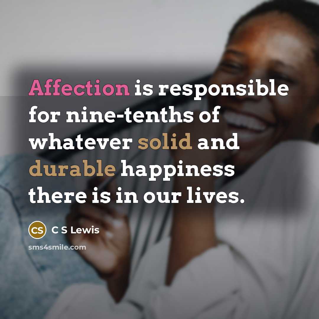 “Affection is responsible for nine-tenths of whatever solid and durable happiness there is in our lives.” quote by C S Lewis