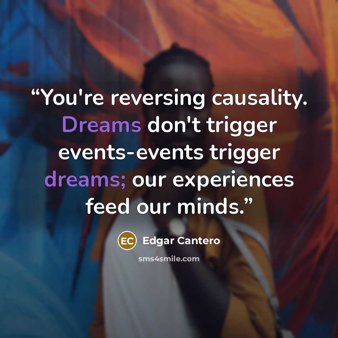 “You're reversing causality. Dreams don't trigger events-events trigger dreams; our experiences feed our minds.” quote by Edgar Cantero