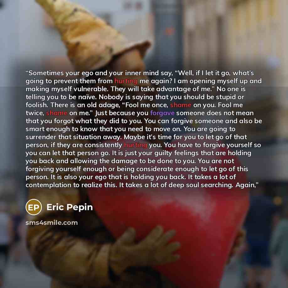 “Sometimes your ego and your inner mind say, “Well, if I let it go, what’s going to prevent them from hurting me again? I am opening myself up and making myself vulnerable. They will take advantage of me.” No one is telling you to be naïve. Nobody is saying that you should be stupid or foolish…” quote by Eric Pepin
