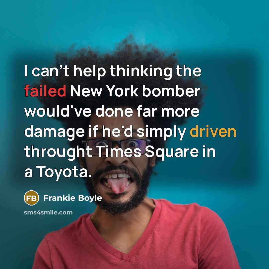 “I can't help thinking the failed New York bomber would've done far more damage if he'd simply driven throught Times Square in a Toyota.” quote by Frankie Boyle