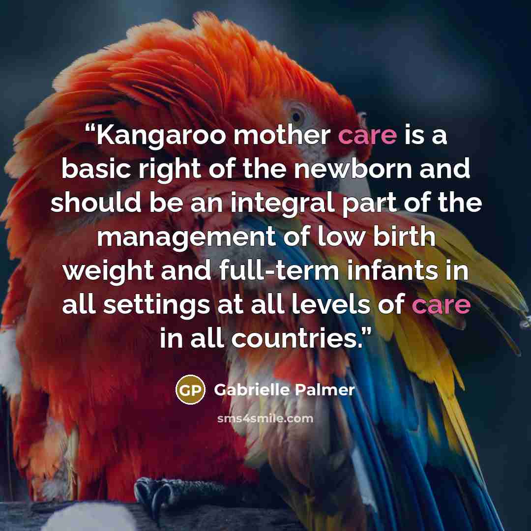“Kangaroo mother care is a basic right of the newborn and should be an integral part of the management of low birth weight and full-term infants in all settings at all levels of care in all countries.” quote by Gabrielle Palmer