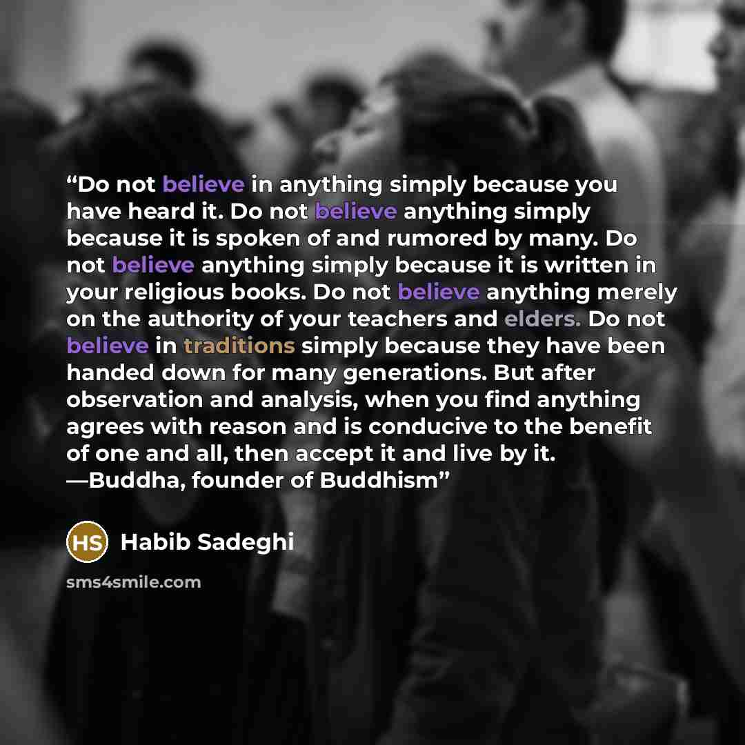 “Do not believe in anything simply because you have heard it. Do not believe anything simply because it is spoken of and rumored by many. Do not believe anything simply because it is written in your religious books. Do not believe anything merely on the authority of your teachers and elders. Do not…” quote by Habib Sadeghi
