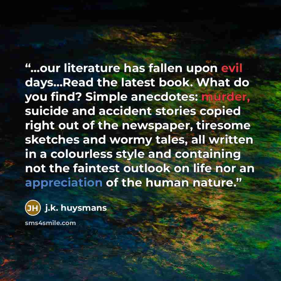 “...our literature has fallen upon evil days...Read the latest book. What do you find? Simple anecdotes: murder, suicide and accident stories copied right out of the newspaper, tiresome sketches and wormy tales, all written in a colourless style and containing not the faintest outlook on life nor…” quote by J.K. Huysmans