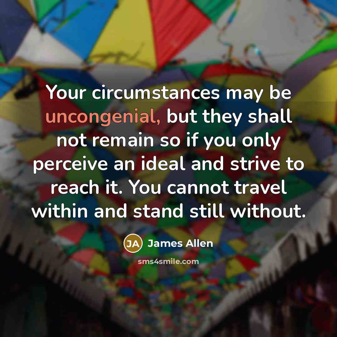 “Your circumstances may be uncongenial, but they shall not remain so if you only perceive an ideal and strive to reach it. You cannot travel within and stand still without.” quote by James Allen