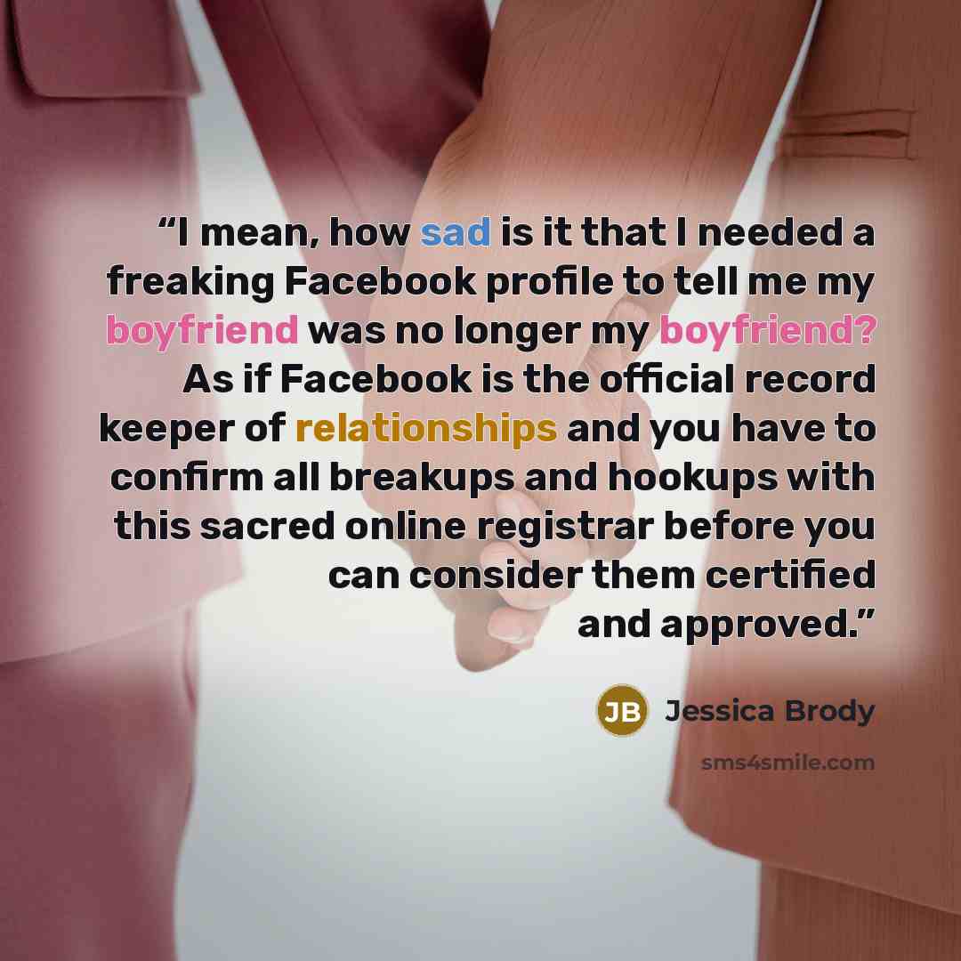 “I mean, how sad is it that I needed a freaking Facebook profile to tell me my boyfriend was no longer my boyfriend? As if Facebook is the official record keeper of relationships and you have to confirm all breakups and hookups with this sacred online registrar before you can consider them…” quote by Jessica Brody