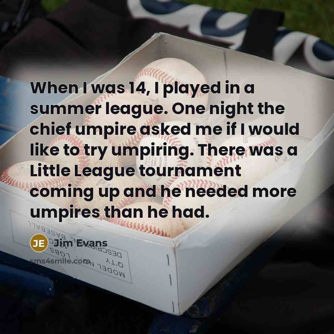 “When I was 14, I played in a summer league. One night the chief umpire asked me if I would like to try umpiring. There was a Little League tournament coming up and he needed more umpires than he had.” quote by Jim Evans
