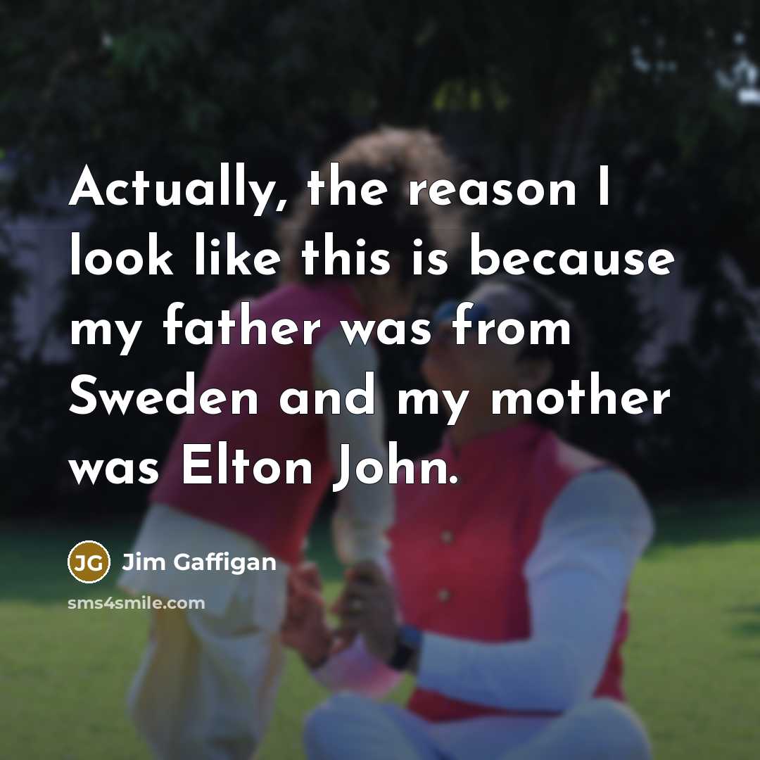 “Actually, the reason I look like this is because my father was from Sweden and my mother was Elton John.” quote by Jim Gaffigan