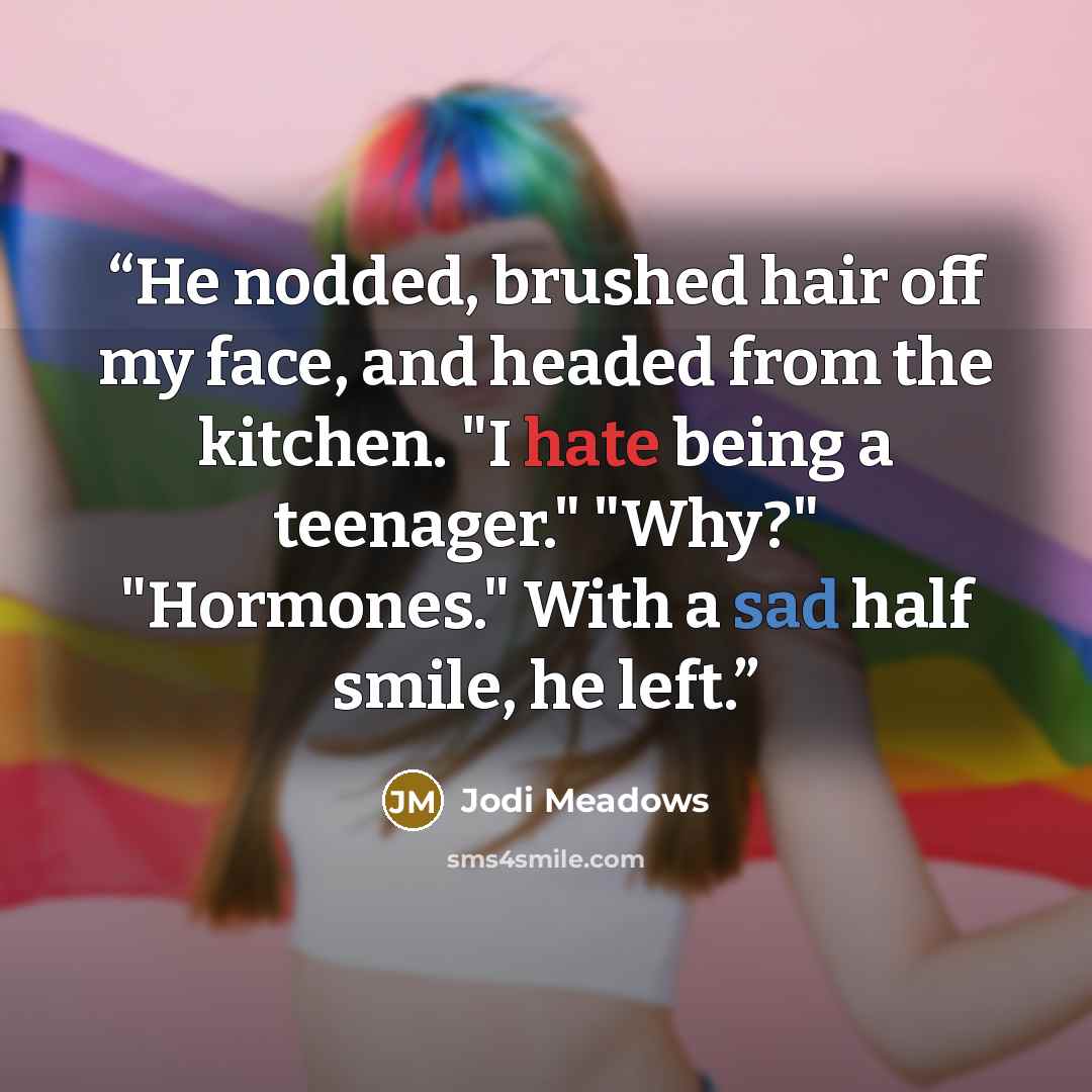 “He nodded, brushed hair off my face, and headed from the kitchen. "I hate being a teenager." "Why?" "Hormones." With a sad half smile, he left.” quote by Jodi Meadows