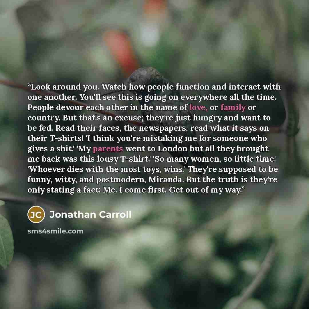 “Look around you. Watch how people function and interact with one another. You'll see this is going on everywhere all the time. People devour each other in the name of love, or family or country. But that's an excuse; they're just hungry and want to be fed. Read their faces, the newspapers, read…” quote by Jonathan Carroll