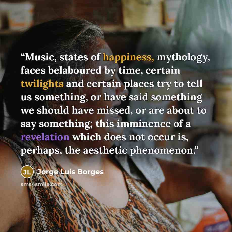 “Music, states of happiness, mythology, faces belaboured by time, certain twilights and certain places try to tell us something, or have said something we should have missed, or are about to say something; this imminence of a revelation which does not occur is, perhaps, the aesthetic phenomenon.” quote by Jorge Luis Borges