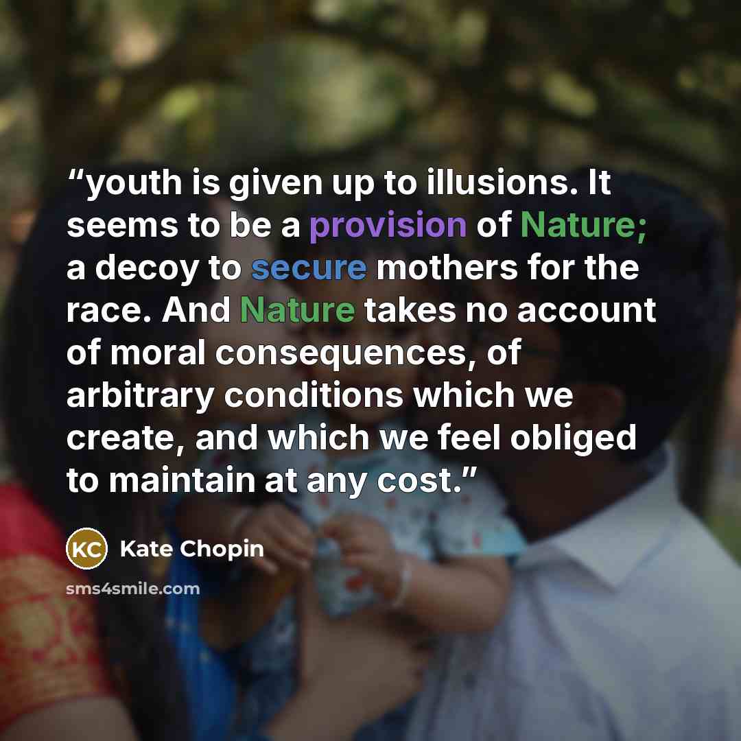 “youth is given up to illusions. It seems to be a provision of Nature; a decoy to secure mothers for the race. And Nature takes no account of moral consequences, of arbitrary conditions which we create, and which we feel obliged to maintain at any cost.” quote by kate chopin