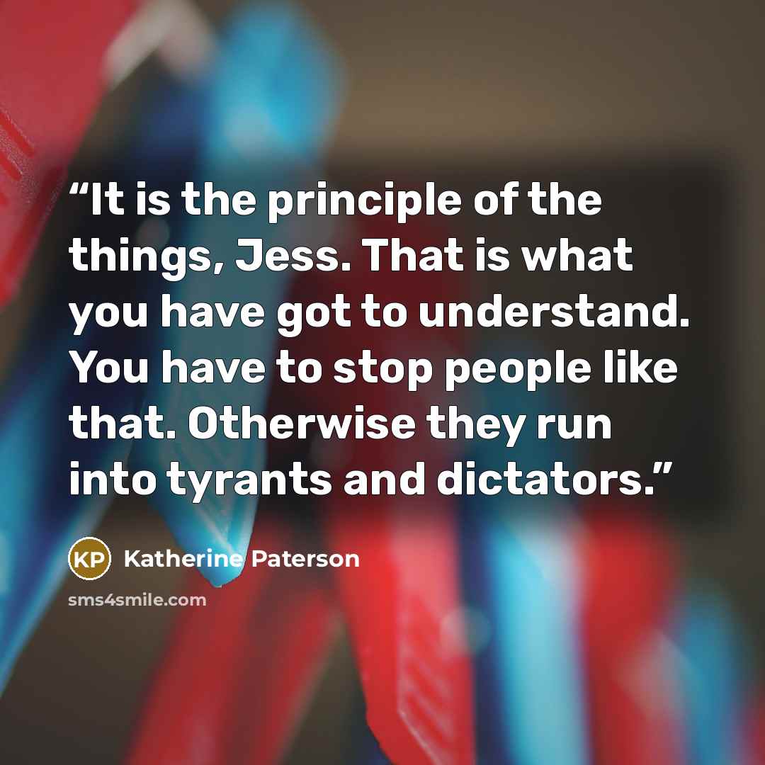 “It is the principle of the things, Jess. That is what you have got to understand. You have to stop people like that. Otherwise they run into tyrants and dictators.” quote by Katherine Paterson