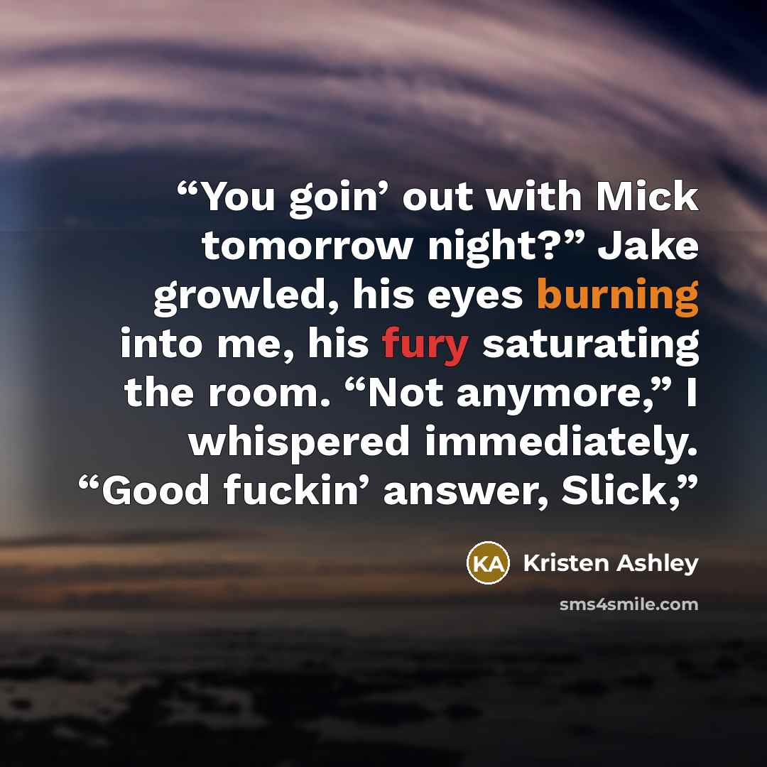 “You goin’ out with Mick tomorrow night?” Jake growled, his eyes burning into me, his fury saturating the room. “Not anymore,” I whispered immediately. “Good fuckin’ answer, Slick,” quote by Kristen Ashley