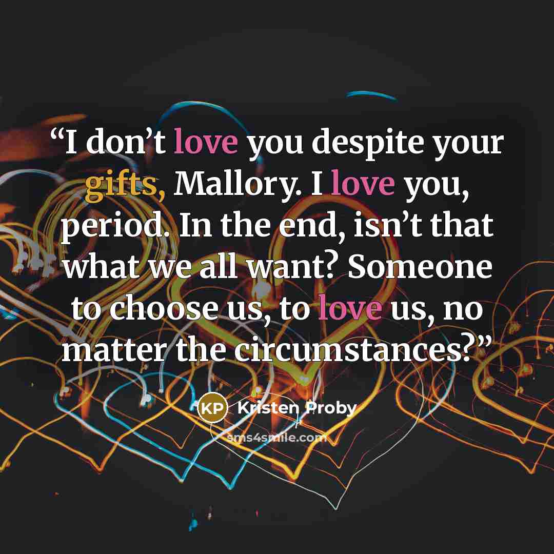 “I don’t love you despite your gifts, Mallory. I love you, period. In the end, isn’t that what we all want? Someone to choose us, to love us, no matter the circumstances?” quote by Kristen Proby