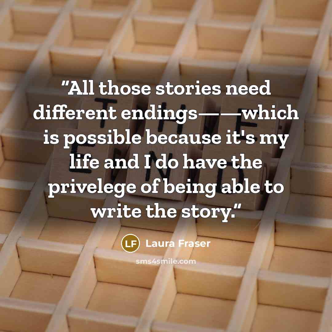 “All those stories need different endings——which is possible because it's my life and I do have the privelege of being able to write the story.” quote by Laura Fraser
