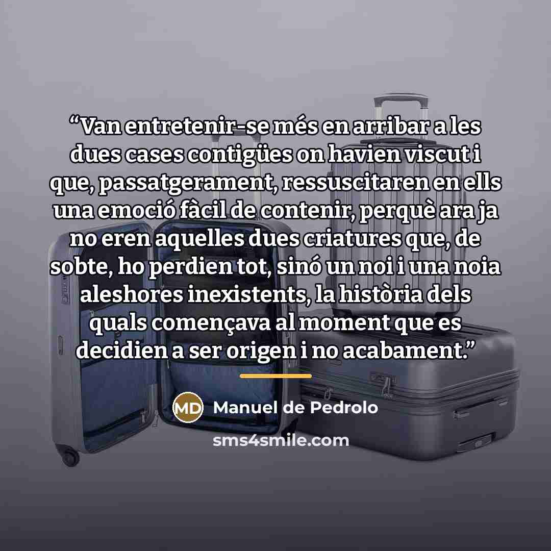 “Van entretenir-se més en arribar a les dues cases contigües on havien viscut i que, passatgerament, ressuscitaren en ells una emoció fàcil de contenir, perquè ara ja no eren aquelles dues criatures que, de sobte, ho perdien tot, sinó un noi i una noia aleshores inexistents, la història dels quals…” quote by Anonymous