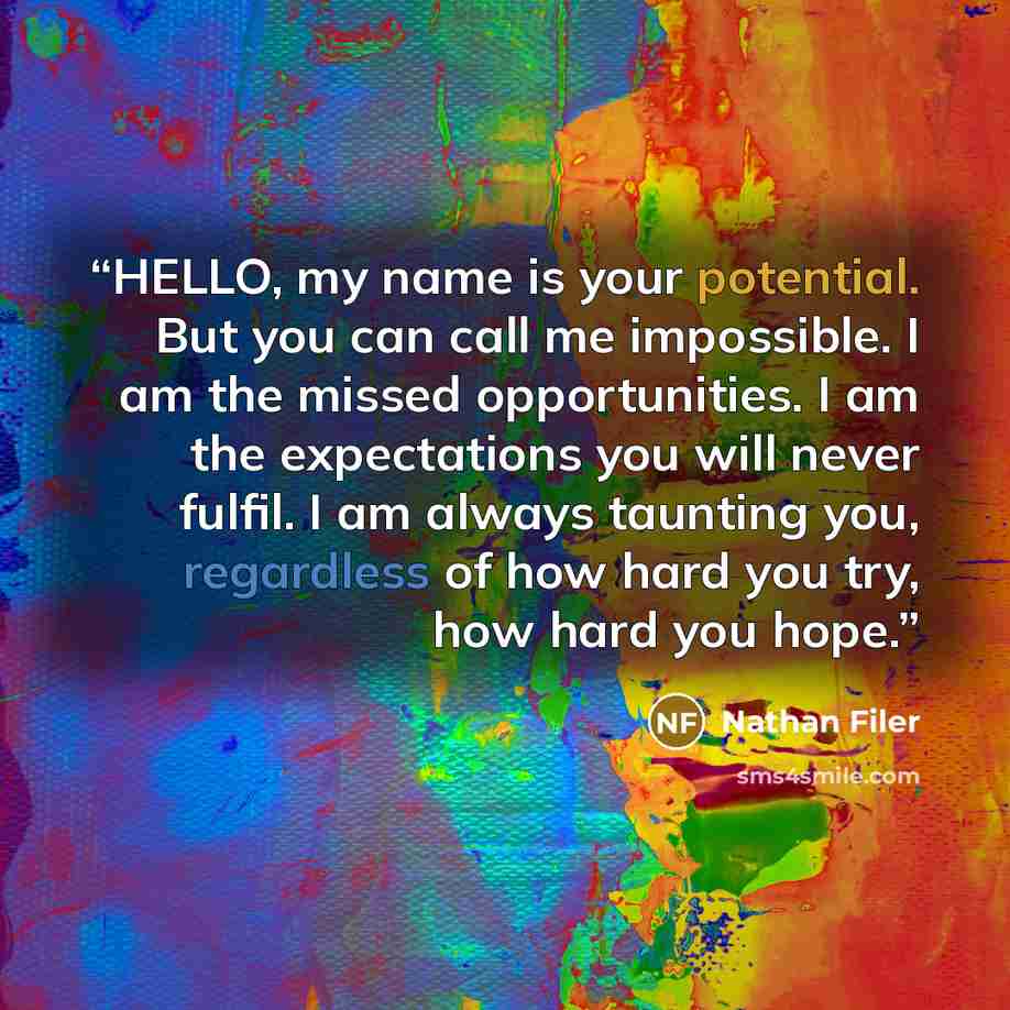 “HELLO, my name is your potential. But you can call me impossible. I am the missed opportunities. I am the expectations you will never fulfil. I am always taunting you, regardless of how hard you try, how hard you hope.” quote by Nathan Filer