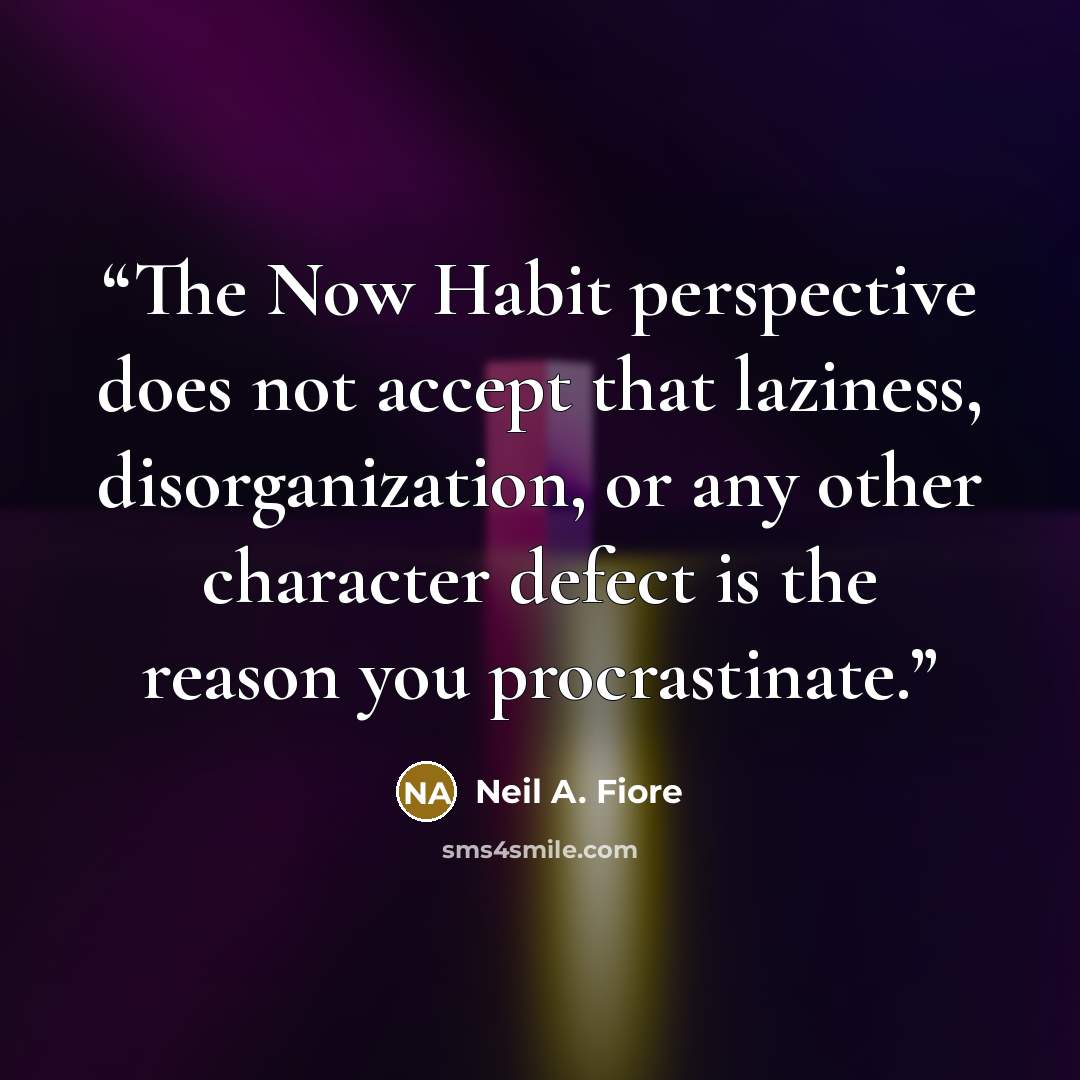 “The Now Habit perspective does not accept that laziness, disorganization, or any other character defect is the reason you procrastinate.” quote by Neil A. Fiore