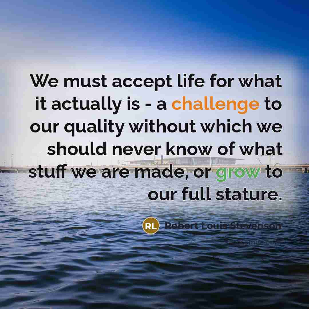 “We must accept life for what it actually is - a challenge to our quality without which we should never know of what stuff we are made, or grow to our full stature.” quote by Robert Louis Stevenson