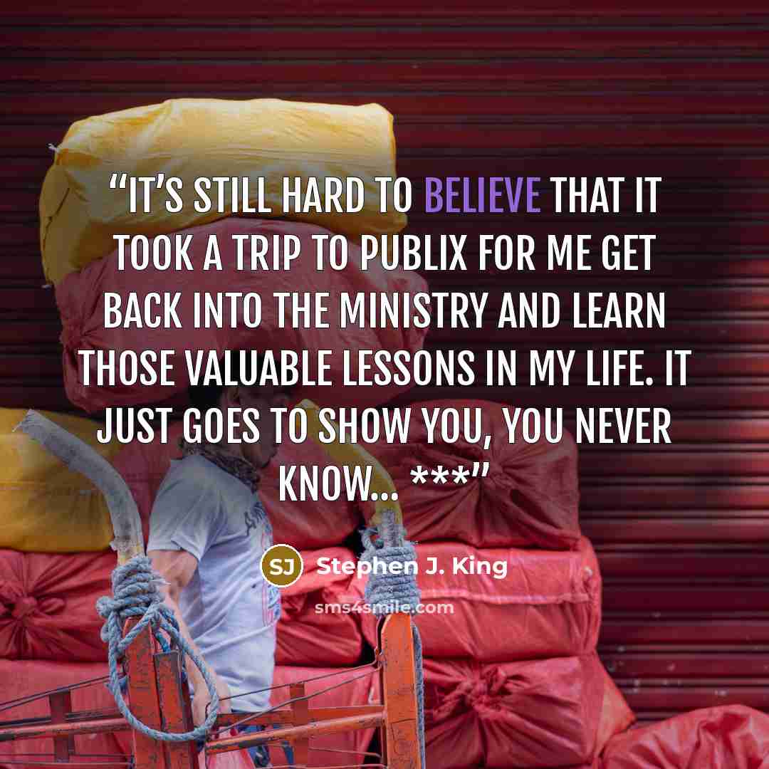 “It’s still hard to believe that it took a trip to Publix for me get back into the ministry and learn those valuable lessons in my life. It just goes to show you, you never know… ***” quote by Stephen J. King