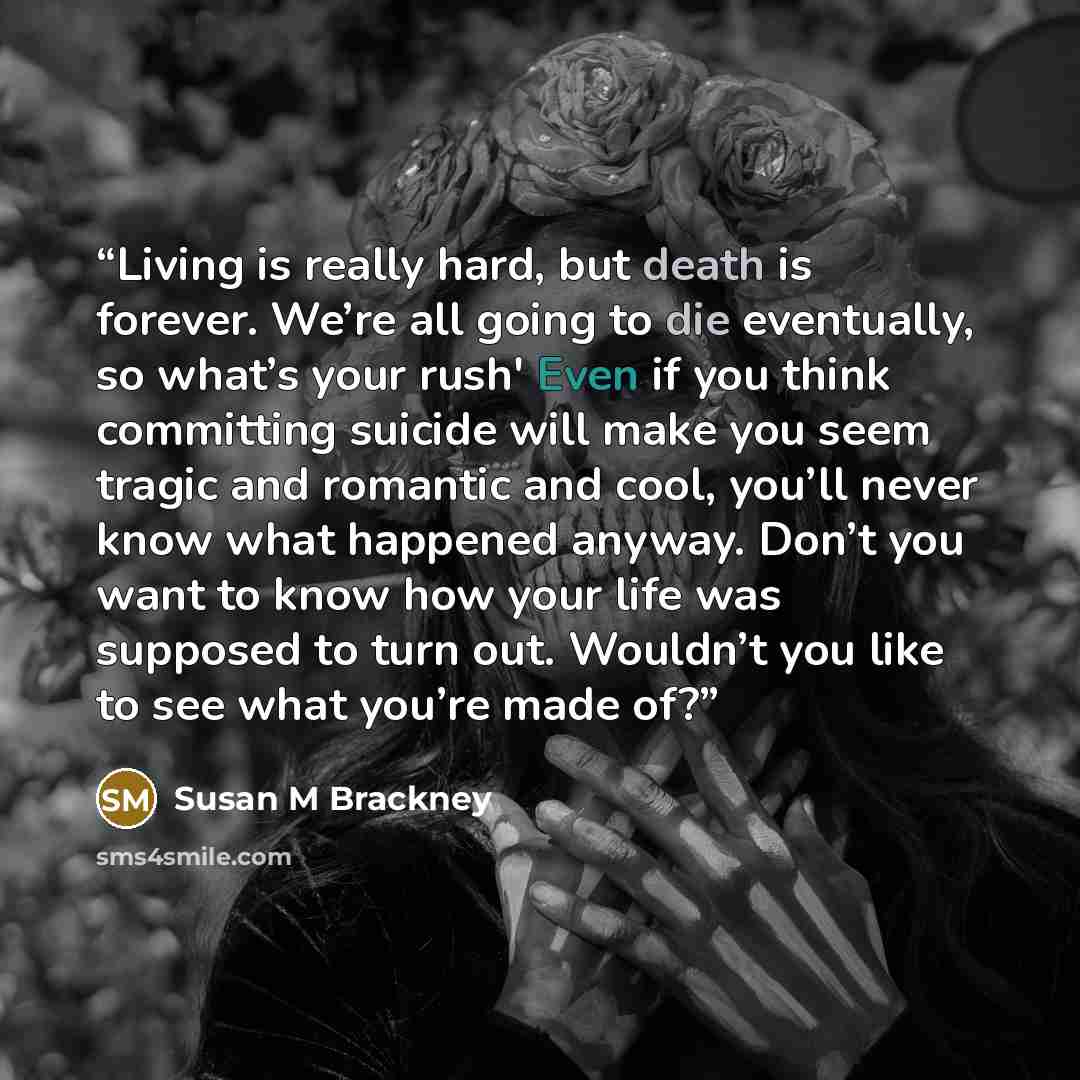 “Living is really hard, but death is forever. We’re all going to die eventually, so what’s your rush' Even if you think committing suicide will make you seem tragic and romantic and cool, you’ll never know what happened anyway. Don’t you want to know how your life was supposed to turn out. Wouldn’t…” quote by Susan M Brackney