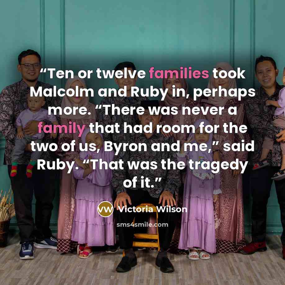 “Ten or twelve families took Malcolm and Ruby in, perhaps more. “There was never a family that had room for the two of us, Byron and me,” said Ruby. “That was the tragedy of it.” quote by Victoria Wilson