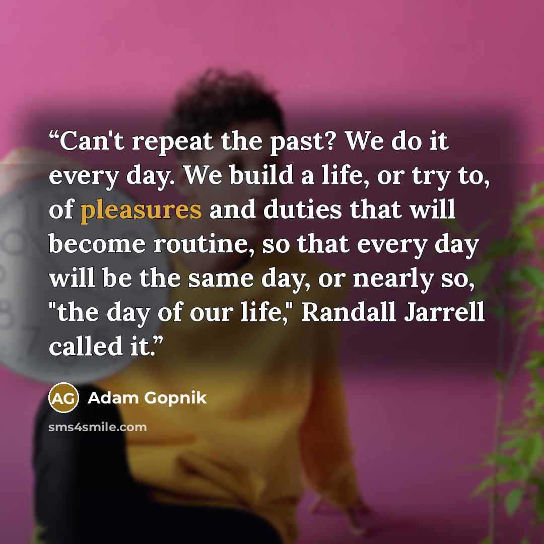 “Can't repeat the past? We do it every day. We build a life, or try to, of pleasures and duties that will become routine, so that every day will be the same day, or nearly so, "the day of our life," Randall Jarrell called it.” quote by Adam Gopnik