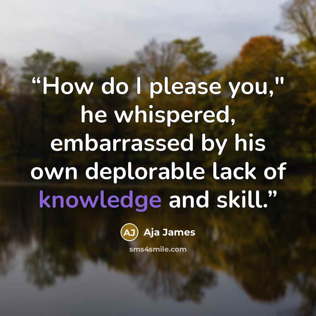 “How do I please you," he whispered, embarrassed by his own deplorable lack of knowledge and skill.” quote by Aja James