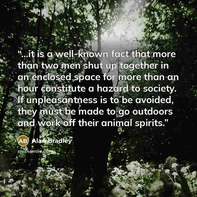 “…it is a well-known fact that more than two men shut up together in an enclosed space for more than an hour constitute a hazard to society. If unpleasantness is to be avoided, they must be made to go outdoors and work off their animal spirits.” quote by Alan Bradley