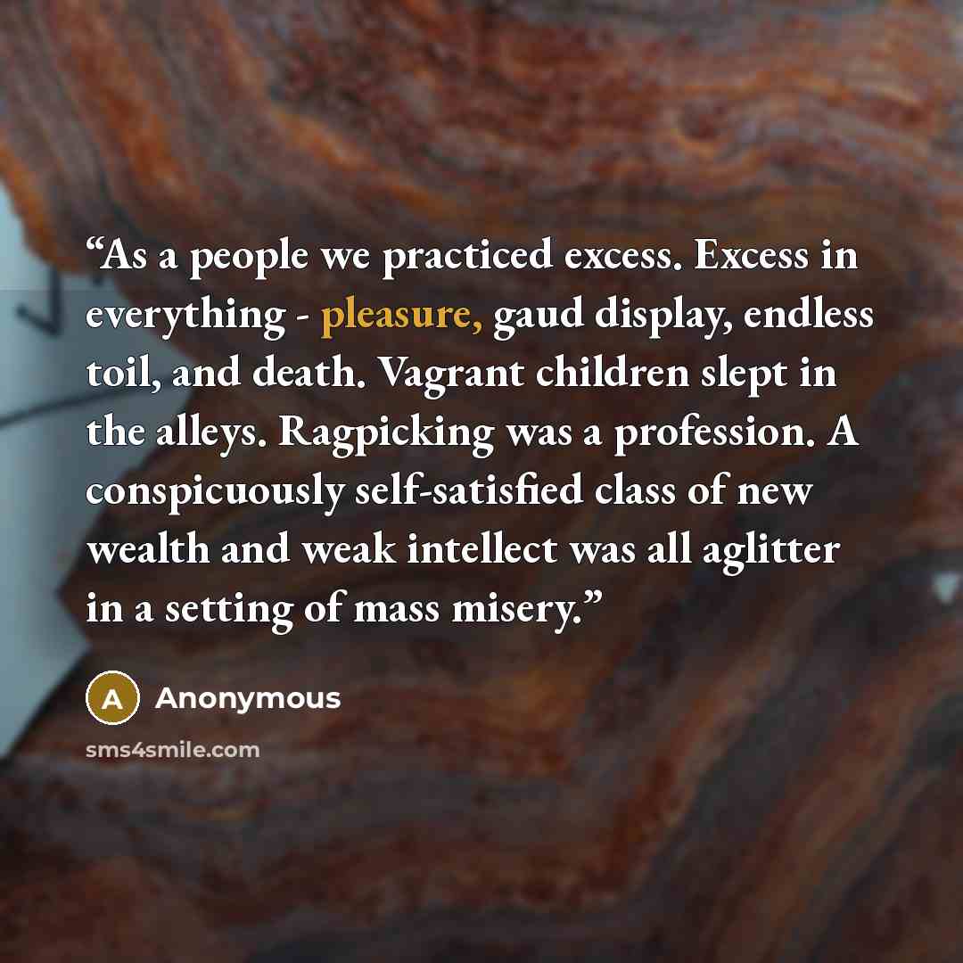 “As a people we practiced excess. Excess in everything - pleasure, gaud display, endless toil, and death. Vagrant children slept in the alleys. Ragpicking was a profession. A conspicuously self-satisfied class of new wealth and weak intellect was all aglitter in a setting of mass misery.” quote by Anonymous